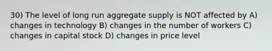 30) The level of long run aggregate supply is NOT affected by A) changes in technology B) changes in the number of workers C) changes in capital stock D) changes in price level