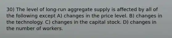 30) The level of long-run aggregate supply is affected by all of the following except A) changes in the price level. B) changes in the technology. C) changes in the capital stock. D) changes in the number of workers.