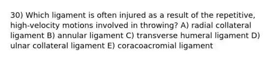 30) Which ligament is often injured as a result of the repetitive, high-velocity motions involved in throwing? A) radial collateral ligament B) annular ligament C) transverse humeral ligament D) ulnar collateral ligament E) coracoacromial ligament