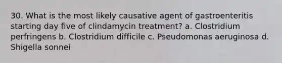 30. What is the most likely causative agent of gastroenteritis starting day five of clindamycin treatment? a. Clostridium perfringens b. Clostridium difficile c. Pseudomonas aeruginosa d. Shigella sonnei