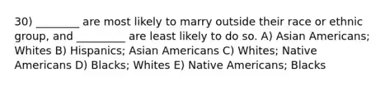 30) ________ are most likely to marry outside their race or ethnic group, and _________ are least likely to do so. A) Asian Americans; Whites B) Hispanics; Asian Americans C) Whites; Native Americans D) Blacks; Whites E) Native Americans; Blacks