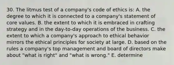 30. The litmus test of a company's code of ethics is: A. the degree to which it is connected to a company's statement of core values. B. the extent to which it is embraced in crafting strategy and in the day-to-day operations of the business. C. the extent to which a company's approach to ethical behavior mirrors the ethical principles for society at large. D. based on the rules a company's top management and board of directors make about "what is right" and "what is wrong." E. determine