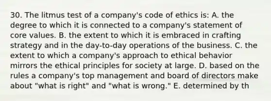 30. The litmus test of a company's code of ethics is: A. the degree to which it is connected to a company's statement of core values. B. the extent to which it is embraced in crafting strategy and in the day-to-day operations of the business. C. the extent to which a company's approach to ethical behavior mirrors the ethical principles for society at large. D. based on the rules a company's top management and board of directors make about "what is right" and "what is wrong." E. determined by th