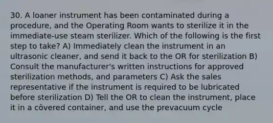 30. A loaner instrument has been contaminated during a procedure, and the Operating Room wants to sterilize it in the immediate-use steam sterilizer. Which of the following is the first step to take? A) Immediately clean the instrument in an ultrasonic cleaner, and send it back to the OR for sterilization B) Consult the manufacturer's written instructions for approved sterilization methods, and parameters C) Ask the sales representative if the instrument is required to be lubricated before sterilization D) Tell the OR to clean the instrument, place it in a côvered container, and use the prevacuum cycle