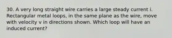 30. A very long straight wire carries a large steady current i. Rectangular metal loops, in the same plane as the wire, move with velocity v in directions shown. Which loop will have an induced current?