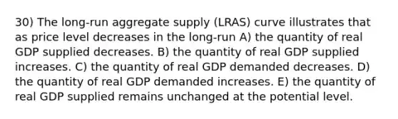 30) The long-run aggregate supply (LRAS) curve illustrates that as price level decreases in the long-run A) the quantity of real GDP supplied decreases. B) the quantity of real GDP supplied increases. C) the quantity of real GDP demanded decreases. D) the quantity of real GDP demanded increases. E) the quantity of real GDP supplied remains unchanged at the potential level.