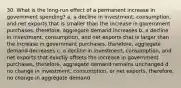 30. What is the long-run effect of a permanent increase in government spending? a. a decline in investment, consumption, and net exports that is smaller than the increase in government purchases, therefore, aggregate demand increases b. a decline in investment, consumption, and net exports that is larger than the increase in government purchases, therefore, aggregate demand decreases c. a decline in investment, consumption, and net exports that exactly offsets the increase in government purchases, therefore, aggregate demand remains unchanged d. no change in investment, consumption, or net exports, therefore, no change in aggregate demand