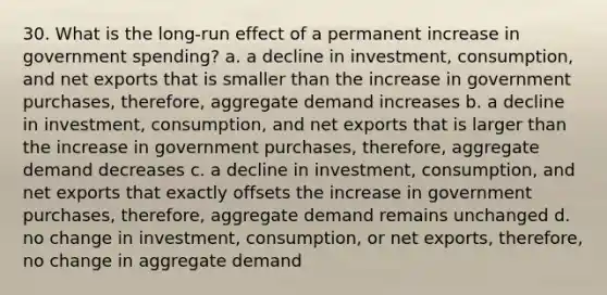 30. What is the long-run effect of a permanent increase in government spending? a. a decline in investment, consumption, and net exports that is smaller than the increase in government purchases, therefore, aggregate demand increases b. a decline in investment, consumption, and net exports that is larger than the increase in government purchases, therefore, aggregate demand decreases c. a decline in investment, consumption, and net exports that exactly offsets the increase in government purchases, therefore, aggregate demand remains unchanged d. no change in investment, consumption, or net exports, therefore, no change in aggregate demand