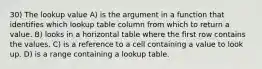 30) The lookup value A) is the argument in a function that identifies which lookup table column from which to return a value. B) looks in a horizontal table where the first row contains the values. C) is a reference to a cell containing a value to look up. D) is a range containing a lookup table.