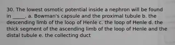 30. The lowest osmotic potential inside a nephron will be found in _____. a. Bowman's capsule and the proximal tubule b. the descending limb of the loop of Henle c. the loop of Henle d. the thick segment of the ascending limb of the loop of Henle and the distal tubule e. the collecting duct