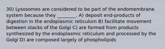 30) Lysosomes are considered to be part of the endomembrane system because they ________. A) deposit end-products of digestion in the endoplasmic reticulum B) facilitate movement between stacks of the Golgi C) are formed from products synthesized by the endoplasmic reticulum and processed by the Golgi D) are composed largely of phospholipids