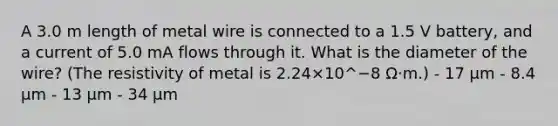 A 3.0 m length of metal wire is connected to a 1.5 V battery, and a current of 5.0 mA flows through it. What is the diameter of the wire? (The resistivity of metal is 2.24×10^−8 Ω⋅m.) - 17 μm - 8.4 μm - 13 μm - 34 μm