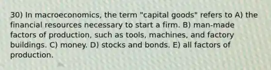 30) In macroeconomics, the term "capital goods" refers to A) the financial resources necessary to start a firm. B) man-made factors of production, such as tools, machines, and factory buildings. C) money. D) stocks and bonds. E) all factors of production.