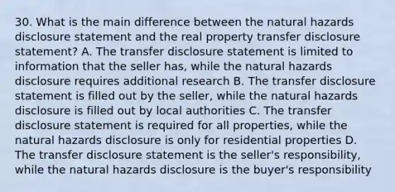 30. What is the main difference between the natural hazards disclosure statement and the real property transfer disclosure statement? A. The transfer disclosure statement is limited to information that the seller has, while the natural hazards disclosure requires additional research B. The transfer disclosure statement is filled out by the seller, while the natural hazards disclosure is filled out by local authorities C. The transfer disclosure statement is required for all properties, while the natural hazards disclosure is only for residential properties D. The transfer disclosure statement is the seller's responsibility, while the natural hazards disclosure is the buyer's responsibility