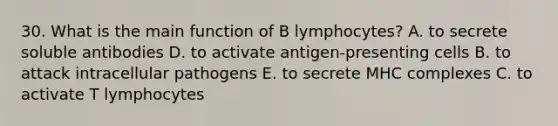 30. What is the main function of B lymphocytes? A. to secrete soluble antibodies D. to activate antigen-presenting cells B. to attack intracellular pathogens E. to secrete MHC complexes C. to activate T lymphocytes