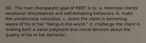 30. ​ The main therapeutic goal of REBT is to: a. minimize clients' emotional disturbances and self-defeating behaviors. b. make the unconscious conscious. c. assist the client in becoming aware of his or her "being-in-the-world." d. challenge the client in making both a value judgment and moral decision about the quality of his or her behavior.