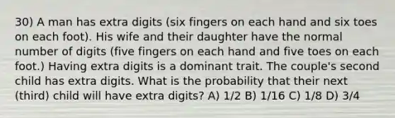 30) A man has extra digits (six fingers on each hand and six toes on each foot). His wife and their daughter have the normal number of digits (five fingers on each hand and five toes on each foot.) Having extra digits is a dominant trait. The couple's second child has extra digits. What is the probability that their next (third) child will have extra digits? A) 1/2 B) 1/16 C) 1/8 D) 3/4