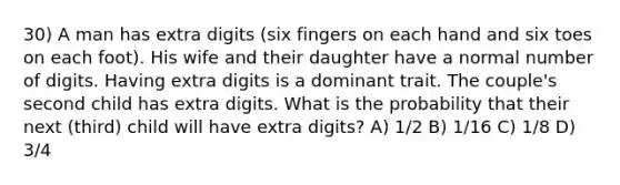 30) A man has extra digits (six fingers on each hand and six toes on each foot). His wife and their daughter have a normal number of digits. Having extra digits is a dominant trait. The couple's second child has extra digits. What is the probability that their next (third) child will have extra digits? A) 1/2 B) 1/16 C) 1/8 D) 3/4