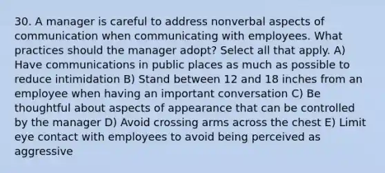 30. A manager is careful to address nonverbal aspects of communication when communicating with employees. What practices should the manager adopt? Select all that apply. A) Have communications in public places as much as possible to reduce intimidation B) Stand between 12 and 18 inches from an employee when having an important conversation C) Be thoughtful about aspects of appearance that can be controlled by the manager D) Avoid crossing arms across the chest E) Limit eye contact with employees to avoid being perceived as aggressive