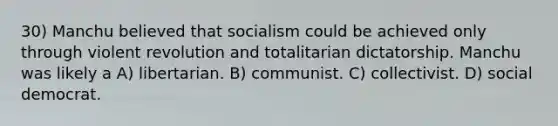 30) Manchu believed that socialism could be achieved only through violent revolution and totalitarian dictatorship. Manchu was likely a A) libertarian. B) communist. C) collectivist. D) social democrat.