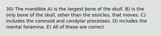 30) The mandible A) is the largest bone of the skull. B) is the only bone of the skull, other than the ossicles, that moves. C) includes the coronoid and condylar processes. D) includes the mental foramina. E) All of these are correct