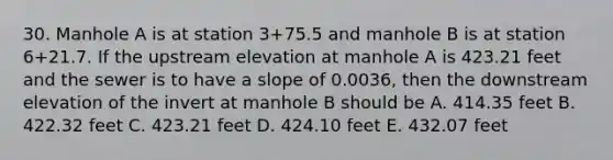 30. Manhole A is at station 3+75.5 and manhole B is at station 6+21.7. If the upstream elevation at manhole A is 423.21 feet and the sewer is to have a slope of 0.0036, then the downstream elevation of the invert at manhole B should be A. 414.35 feet B. 422.32 feet C. 423.21 feet D. 424.10 feet E. 432.07 feet