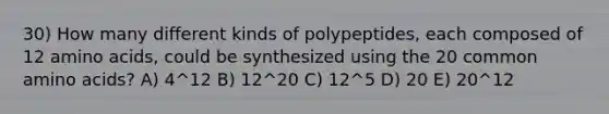 30) How many different kinds of polypeptides, each composed of 12 amino acids, could be synthesized using the 20 common amino acids? A) 4^12 B) 12^20 C) 12^5 D) 20 E) 20^12