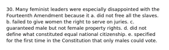 30. Many feminist leaders were especially disappointed with the Fourteenth Amendment because it a. did not free all the slaves. b. failed to give women the right to serve on juries. c. guaranteed male but not female property rights. d. did not define what constituted equal national citizenship. e. specified for the first time in the Constitution that only males could vote.