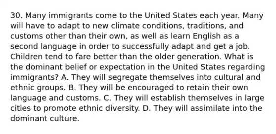 30. Many immigrants come to the United States each year. Many will have to adapt to new climate conditions, traditions, and customs other than their own, as well as learn English as a second language in order to successfully adapt and get a job. Children tend to fare better than the older generation. What is the dominant belief or expectation in the United States regarding immigrants? A. They will segregate themselves into cultural and ethnic groups. B. They will be encouraged to retain their own language and customs. C. They will establish themselves in large cities to promote ethnic diversity. D. They will assimilate into the dominant culture.