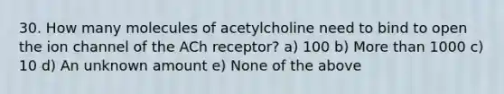 30. How many molecules of acetylcholine need to bind to open the ion channel of the ACh receptor? a) 100 b) More than 1000 c) 10 d) An unknown amount e) None of the above