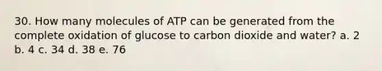 30. How many molecules of ATP can be generated from the complete oxidation of glucose to carbon dioxide and water? a. 2 b. 4 c. 34 d. 38 e. 76