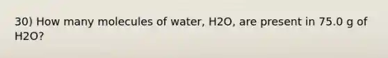 30) How many molecules of water, H2O, are present in 75.0 g of H2O?