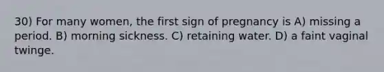 30) For many women, the first sign of pregnancy is A) missing a period. B) morning sickness. C) retaining water. D) a faint vaginal twinge.