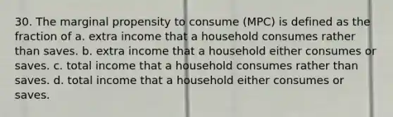 30. The marginal propensity to consume (MPC) is defined as the fraction of a. extra income that a household consumes rather than saves. b. extra income that a household either consumes or saves. c. total income that a household consumes rather than saves. d. total income that a household either consumes or saves.