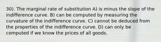 30). The marginal rate of substitution A) is minus the slope of the indifference curve. B) can be computed by measuring the curvature of the indifference curve. C) cannot be deduced from the properties of the indifference curve. D) can only be computed if we know the prices of all goods.