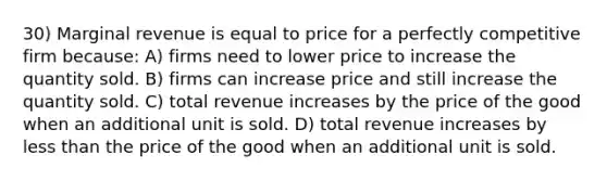 30) Marginal revenue is equal to price for a perfectly competitive firm because: A) firms need to lower price to increase the quantity sold. B) firms can increase price and still increase the quantity sold. C) total revenue increases by the price of the good when an additional unit is sold. D) total revenue increases by <a href='https://www.questionai.com/knowledge/k7BtlYpAMX-less-than' class='anchor-knowledge'>less than</a> the price of the good when an additional unit is sold.