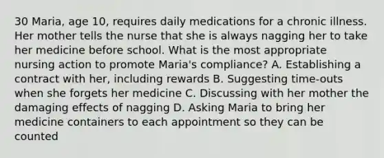 30 Maria, age 10, requires daily medications for a chronic illness. Her mother tells the nurse that she is always nagging her to take her medicine before school. What is the most appropriate nursing action to promote Maria's compliance? A. Establishing a contract with her, including rewards B. Suggesting time-outs when she forgets her medicine C. Discussing with her mother the damaging effects of nagging D. Asking Maria to bring her medicine containers to each appointment so they can be counted