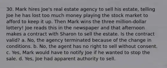 30. Mark hires Joe's real estate agency to sell his estate, telling Joe he has lost too much money playing the stock market to afford to keep it up. Then Mark wins the three million-dollar lottery! Joe reads this in the newspaper and that afternoon makes a contract with Sharon to sell the estate. Is the contract valid? a. No, the agency terminated because of the change in conditions. b. No, the agent has no right to sell without consent. c. Yes, Mark would have to notify Joe if he wanted to stop the sale. d. Yes, Joe had apparent authority to sell.