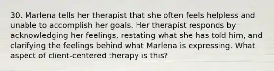 30. Marlena tells her therapist that she often feels helpless and unable to accomplish her goals. Her therapist responds by acknowledging her feelings, restating what she has told him, and clarifying the feelings behind what Marlena is expressing. What aspect of client-centered therapy is this?