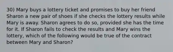 30) Mary buys a lottery ticket and promises to buy her friend Sharon a new pair of shoes if she checks the lottery results while Mary is away. Sharon agrees to do so, provided she has the time for it. If Sharon fails to check the results and Mary wins the lottery, which of the following would be true of the contract between Mary and Sharon?