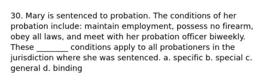 30. Mary is sentenced to probation. The conditions of her probation include: maintain employment, possess no firearm, obey all laws, and meet with her probation officer biweekly. These ________ conditions apply to all probationers in the jurisdiction where she was sentenced. a. specific b. special c. general d. binding