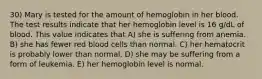 30) Mary is tested for the amount of hemoglobin in her blood. The test results indicate that her hemoglobin level is 16 g/dL of blood. This value indicates that A) she is suffering from anemia. B) she has fewer red blood cells than normal. C) her hematocrit is probably lower than normal. D) she may be suffering from a form of leukemia. E) her hemoglobin level is normal.