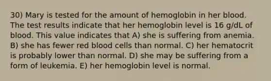 30) Mary is tested for the amount of hemoglobin in her blood. The test results indicate that her hemoglobin level is 16 g/dL of blood. This value indicates that A) she is suffering from anemia. B) she has fewer red blood cells than normal. C) her hematocrit is probably lower than normal. D) she may be suffering from a form of leukemia. E) her hemoglobin level is normal.