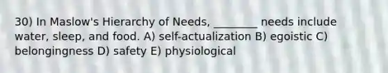 30) In Maslow's Hierarchy of Needs, ________ needs include water, sleep, and food. A) self-actualization B) egoistic C) belongingness D) safety E) physiological