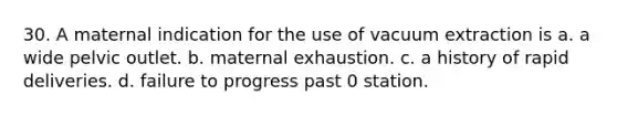 30. A maternal indication for the use of vacuum extraction is a. a wide pelvic outlet. b. maternal exhaustion. c. a history of rapid deliveries. d. failure to progress past 0 station.