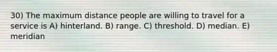 30) The maximum distance people are willing to travel for a service is A) hinterland. B) range. C) threshold. D) median. E) meridian