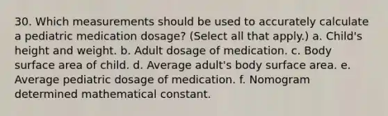 30. Which measurements should be used to accurately calculate a pediatric medication dosage? (Select all that apply.) a. Child's height and weight. b. Adult dosage of medication. c. Body surface area of child. d. Average adult's body surface area. e. Average pediatric dosage of medication. f. Nomogram determined mathematical constant.