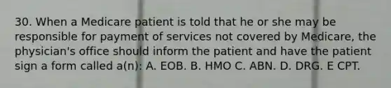 30. When a Medicare patient is told that he or she may be responsible for payment of services not covered by Medicare, the physician's office should inform the patient and have the patient sign a form called a(n): A. EOB. B. HMO C. ABN. D. DRG. E CPT.