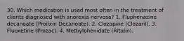 30. Which medication is used most often in the treatment of clients diagnosed with anorexia nervosa? 1. Fluphenazine decanoate (Prolixin Decanoate). 2. Clozapine (Clozaril). 3. Fluoxetine (Prozac). 4. Methylphenidate (Ritalin).