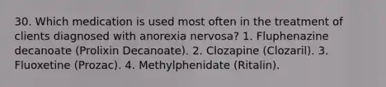 30. Which medication is used most often in the treatment of clients diagnosed with anorexia nervosa? 1. Fluphenazine decanoate (Prolixin Decanoate). 2. Clozapine (Clozaril). 3. Fluoxetine (Prozac). 4. Methylphenidate (Ritalin).